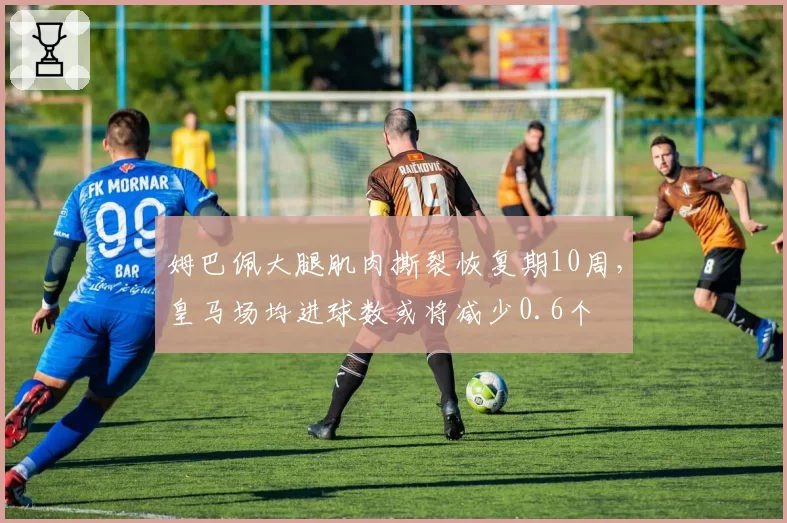 姆巴佩大腿肌肉撕裂恢复期10周，皇马场均进球数或将减少0.6个