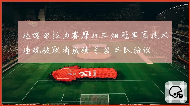达喀尔拉力赛摩托车组冠军因技术违规被取消成绩 引发车队抗议