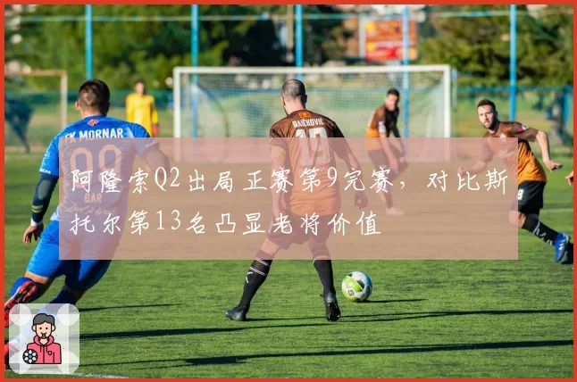 阿隆索Q2出局正赛第9完赛，对比斯托尔第13名凸显老将价值