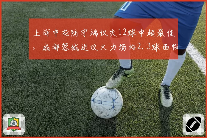 上海申花防守端仅失12球中超最佳,成都蓉城进攻火力场均2.3球面临严峻考验