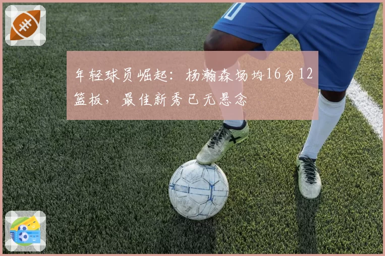 年轻球员崛起:杨瀚森场均16分12篮板,最佳新秀已无悬念