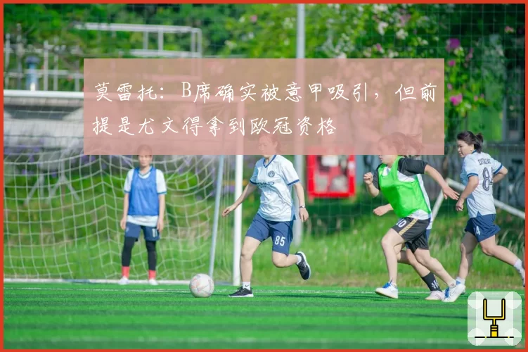 莫雷托：B席确实被意甲吸引，但前提是尤文得拿到欧冠资格